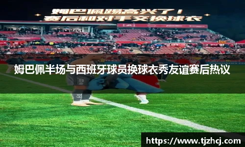 姆巴佩半场与西班牙球员换球衣秀友谊赛后热议