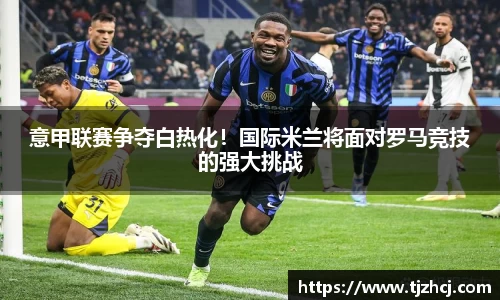 意甲联赛争夺白热化！国际米兰将面对罗马竞技的强大挑战