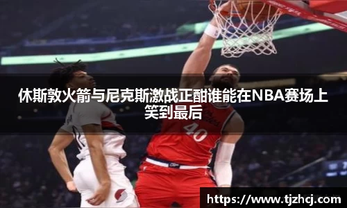 休斯敦火箭与尼克斯激战正酣谁能在NBA赛场上笑到最后